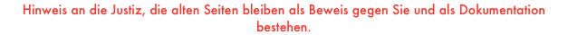 
Hinweis an die Justiz, die alten Seiten bleiben als Beweis gegen Sie und als Dokumentation bestehen.